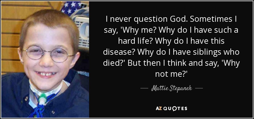 I never question God. Sometimes I say, 'Why me? Why do I have such a hard life? Why do I have this disease? Why do I have siblings who died?' But then I think and say, 'Why not me?' - Mattie Stepanek