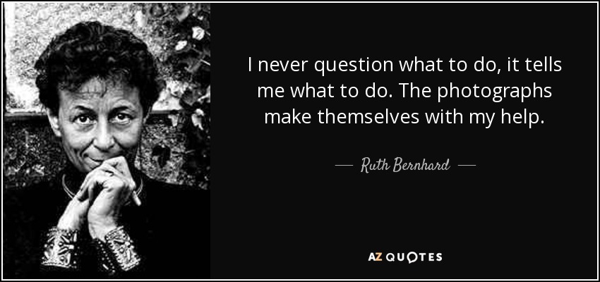 I never question what to do, it tells me what to do. The photographs make themselves with my help. - Ruth Bernhard