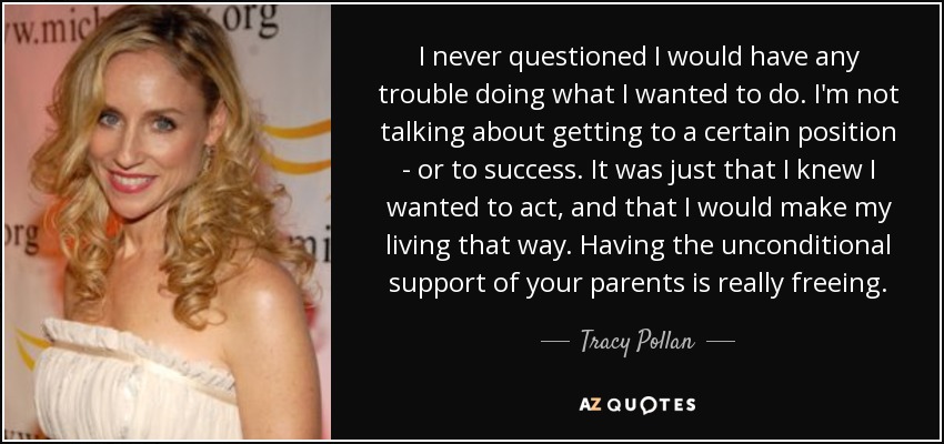 I never questioned I would have any trouble doing what I wanted to do. I'm not talking about getting to a certain position - or to success. It was just that I knew I wanted to act, and that I would make my living that way. Having the unconditional support of your parents is really freeing. - Tracy Pollan