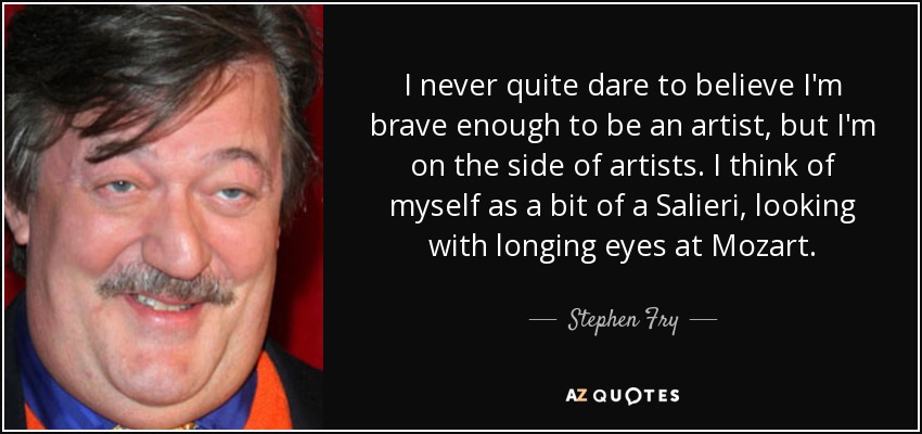 I never quite dare to believe I'm brave enough to be an artist, but I'm on the side of artists. I think of myself as a bit of a Salieri, looking with longing eyes at Mozart. - Stephen Fry