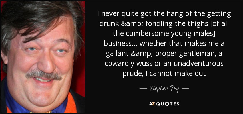 I never quite got the hang of the getting drunk & fondling the thighs [of all the cumbersome young males] business... whether that makes me a gallant & proper gentleman, a cowardly wuss or an unadventurous prude, I cannot make out - Stephen Fry