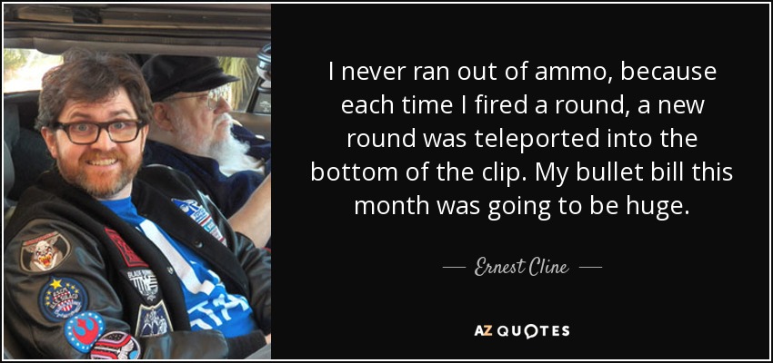 I never ran out of ammo, because each time I fired a round, a new round was teleported into the bottom of the clip. My bullet bill this month was going to be huge. - Ernest Cline