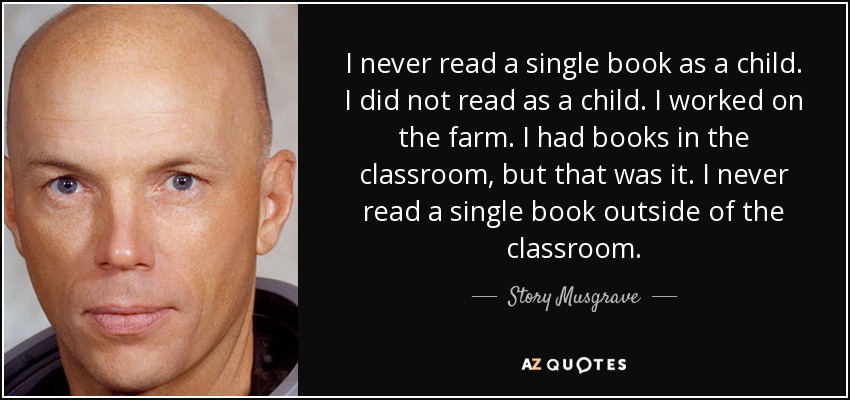 I never read a single book as a child. I did not read as a child. I worked on the farm. I had books in the classroom, but that was it. I never read a single book outside of the classroom. - Story Musgrave