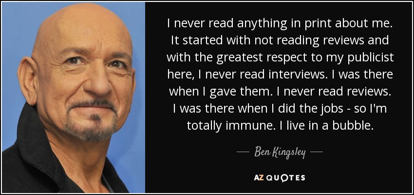 I never read anything in print about me. It started with not reading reviews and with the greatest respect to my publicist here, I never read interviews. I was there when I gave them. I never read reviews. I was there when I did the jobs - so I'm totally immune. I live in a bubble. - Ben Kingsley