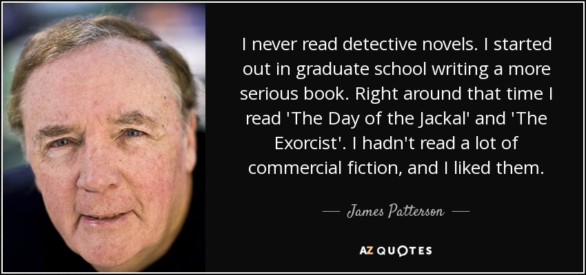 I never read detective novels. I started out in graduate school writing a more serious book. Right around that time I read 'The Day of the Jackal' and 'The Exorcist'. I hadn't read a lot of commercial fiction, and I liked them. - James Patterson
