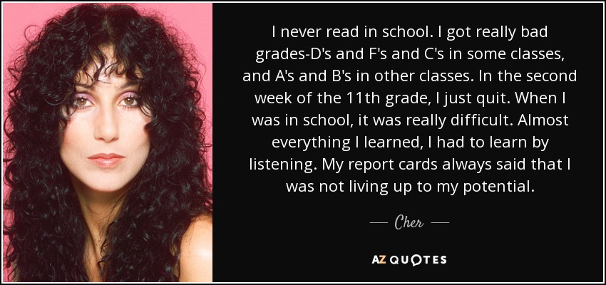 I never read in school. I got really bad grades-D's and F's and C's in some classes, and A's and B's in other classes. In the second week of the 11th grade, I just quit. When I was in school, it was really difficult. Almost everything I learned, I had to learn by listening. My report cards always said that I was not living up to my potential. - Cher