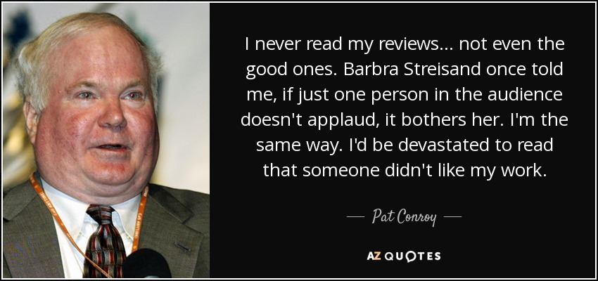 I never read my reviews... not even the good ones. Barbra Streisand once told me, if just one person in the audience doesn't applaud, it bothers her. I'm the same way. I'd be devastated to read that someone didn't like my work. - Pat Conroy