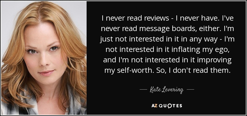 I never read reviews - I never have. I've never read message boards, either. I'm just not interested in it in any way - I'm not interested in it inflating my ego, and I'm not interested in it improving my self-worth. So, I don't read them. - Kate Levering