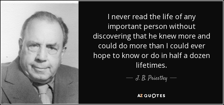 I never read the life of any important person without discovering that he knew more and could do more than I could ever hope to know or do in half a dozen lifetimes. - J. B. Priestley