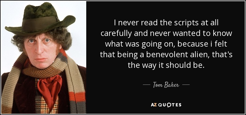 I never read the scripts at all carefully and never wanted to know what was going on, because i felt that being a benevolent alien, that's the way it should be. - Tom Baker