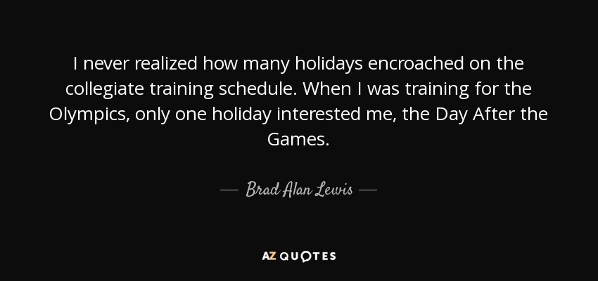 I never realized how many holidays encroached on the collegiate training schedule. When I was training for the Olympics, only one holiday interested me, the Day After the Games. - Brad Alan Lewis