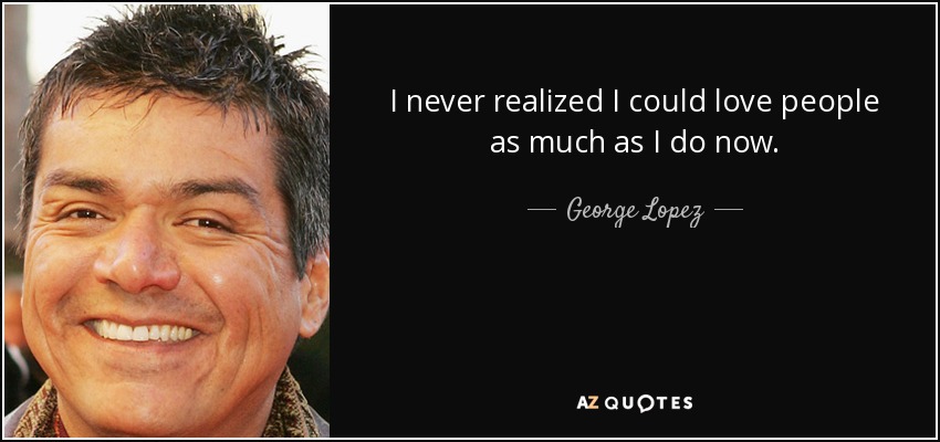I never realized I could love people as much as I do now. - George Lopez