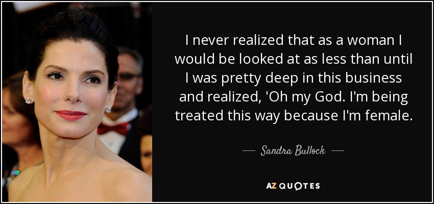 I never realized that as a woman I would be looked at as less than until I was pretty deep in this business and realized, 'Oh my God. I'm being treated this way because I'm female. - Sandra Bullock