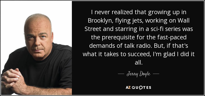 I never realized that growing up in Brooklyn, flying jets, working on Wall Street and starring in a sci-fi series was the prerequisite for the fast-paced demands of talk radio. But, if that's what it takes to succeed, I'm glad I did it all. - Jerry Doyle