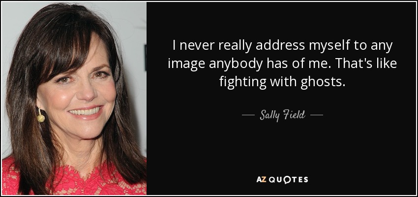 I never really address myself to any image anybody has of me. That's like fighting with ghosts. - Sally Field