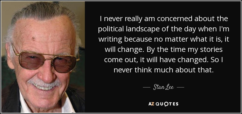 I never really am concerned about the political landscape of the day when I'm writing because no matter what it is, it will change. By the time my stories come out, it will have changed. So I never think much about that. - Stan Lee