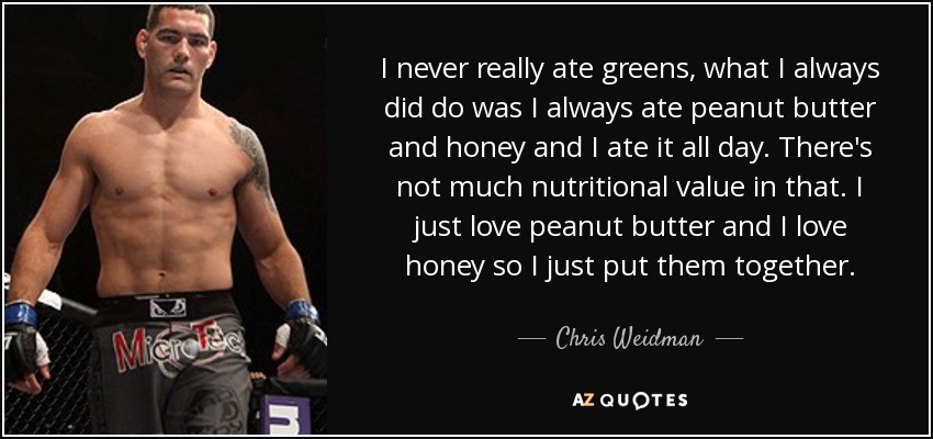 I never really ate greens, what I always did do was I always ate peanut butter and honey and I ate it all day. There's not much nutritional value in that. I just love peanut butter and I love honey so I just put them together. - Chris Weidman