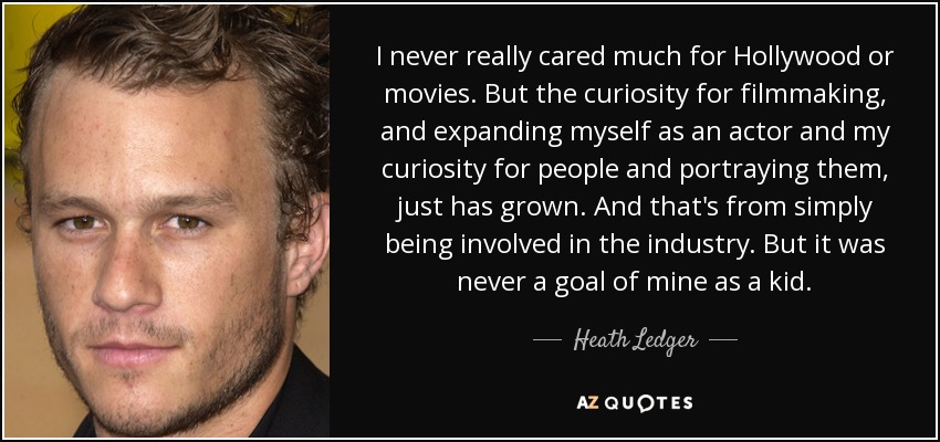 I never really cared much for Hollywood or movies. But the curiosity for filmmaking, and expanding myself as an actor and my curiosity for people and portraying them, just has grown. And that's from simply being involved in the industry. But it was never a goal of mine as a kid. - Heath Ledger