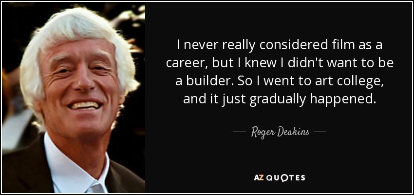I never really considered film as a career, but I knew I didn't want to be a builder. So I went to art college, and it just gradually happened. - Roger Deakins