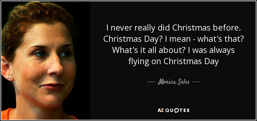 I never really did Christmas before. Christmas Day? I mean - what's that? What's it all about? I was always flying on Christmas Day - Monica Seles