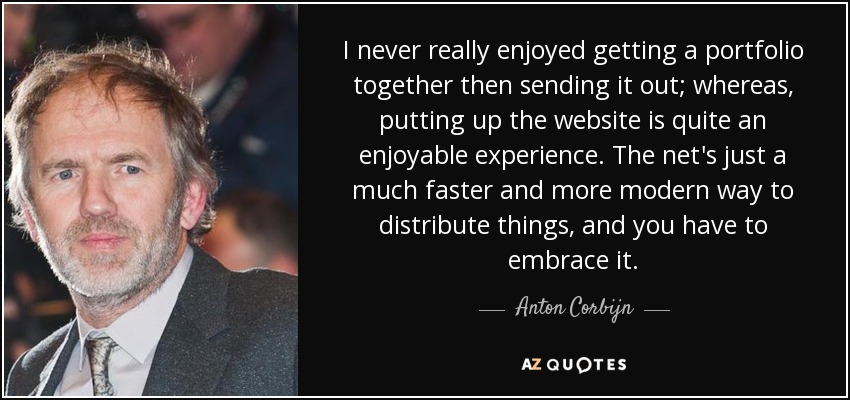 I never really enjoyed getting a portfolio together then sending it out; whereas, putting up the website is quite an enjoyable experience. The net's just a much faster and more modern way to distribute things, and you have to embrace it. - Anton Corbijn