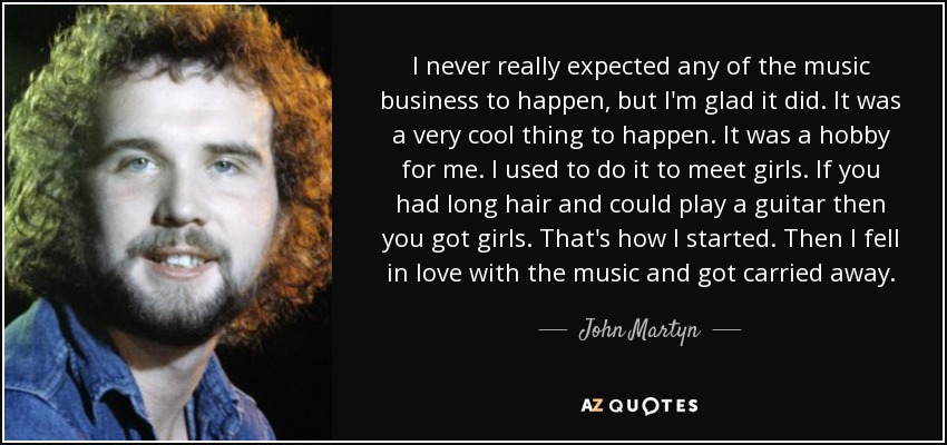 I never really expected any of the music business to happen, but I'm glad it did. It was a very cool thing to happen. It was a hobby for me. I used to do it to meet girls. If you had long hair and could play a guitar then you got girls. That's how I started. Then I fell in love with the music and got carried away. - John Martyn