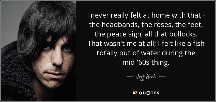 I never really felt at home with that - the headbands, the roses, the feet, the peace sign, all that bollocks. That wasn't me at all; I felt like a fish totally out of water during the mid-'60s thing. - Jeff Beck