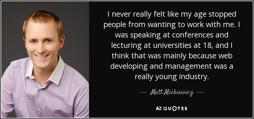 I never really felt like my age stopped people from wanting to work with me. I was speaking at conferences and lecturing at universities at 18, and I think that was mainly because web developing and management was a really young industry. - Matt Mickiewicz