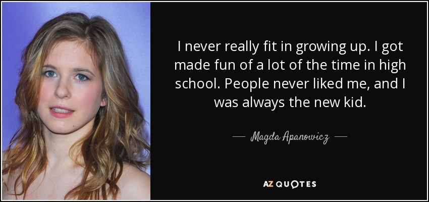 I never really fit in growing up. I got made fun of a lot of the time in high school. People never liked me, and I was always the new kid. - Magda Apanowicz
