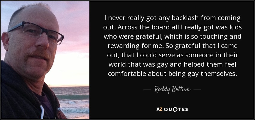 I never really got any backlash from coming out. Across the board all I really got was kids who were grateful, which is so touching and rewarding for me. So grateful that I came out, that I could serve as someone in their world that was gay and helped them feel comfortable about being gay themselves. - Roddy Bottum