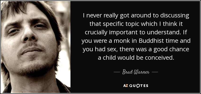 I never really got around to discussing that specific topic which I think it crucially important to understand. If you were a monk in Buddhist time and you had sex, there was a good chance a child would be conceived. - Brad Warner