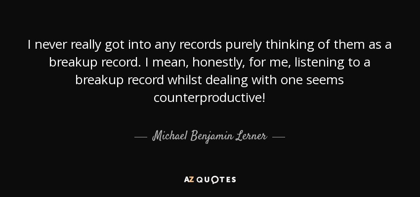 I never really got into any records purely thinking of them as a breakup record. I mean, honestly, for me, listening to a breakup record whilst dealing with one seems counterproductive! - Michael Benjamin Lerner
