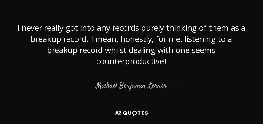 I never really got into any records purely thinking of them as a breakup record. I mean, honestly, for me, listening to a breakup record whilst dealing with one seems counterproductive! - Michael Benjamin Lerner