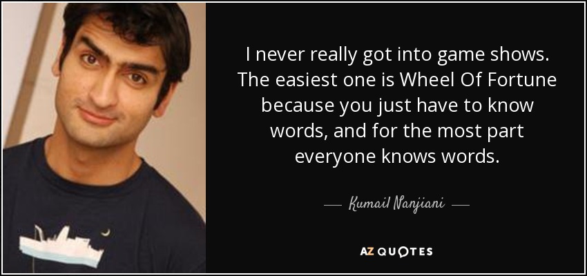 I never really got into game shows. The easiest one is Wheel Of Fortune because you just have to know words, and for the most part everyone knows words. - Kumail Nanjiani