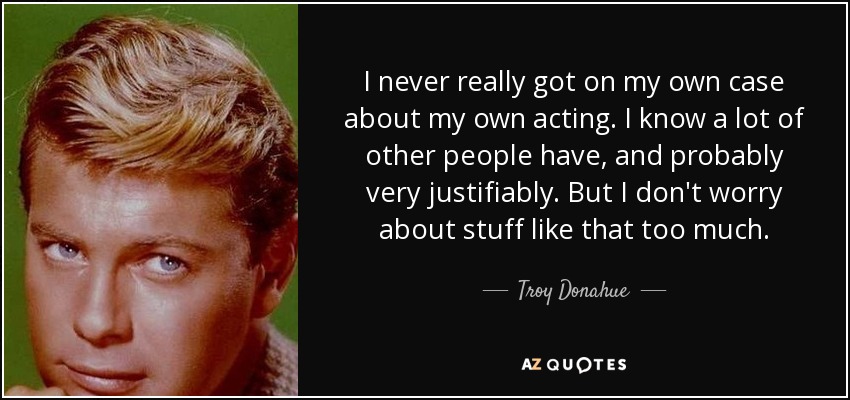 I never really got on my own case about my own acting. I know a lot of other people have, and probably very justifiably. But I don't worry about stuff like that too much. - Troy Donahue