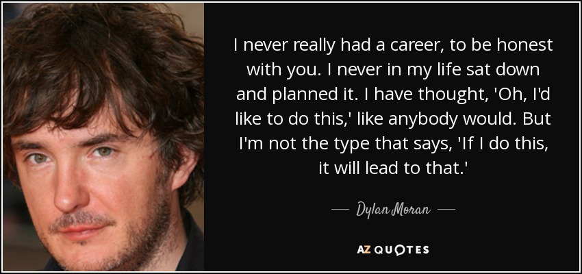 I never really had a career, to be honest with you. I never in my life sat down and planned it. I have thought, 'Oh, I'd like to do this,' like anybody would. But I'm not the type that says, 'If I do this, it will lead to that.' - Dylan Moran