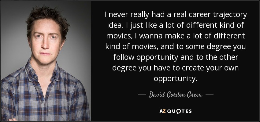 I never really had a real career trajectory idea. I just like a lot of different kind of movies, I wanna make a lot of different kind of movies, and to some degree you follow opportunity and to the other degree you have to create your own opportunity. - David Gordon Green
