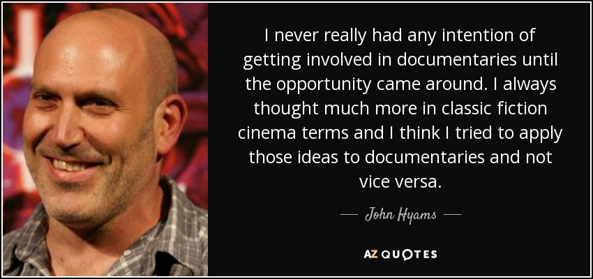 I never really had any intention of getting involved in documentaries until the opportunity came around. I always thought much more in classic fiction cinema terms and I think I tried to apply those ideas to documentaries and not vice versa. - John Hyams