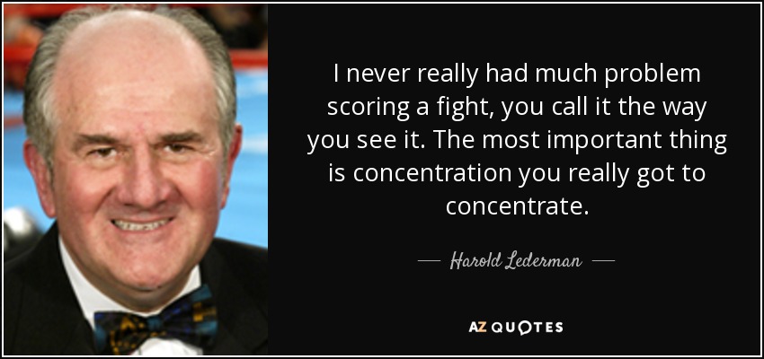 I never really had much problem scoring a fight, you call it the way you see it. The most important thing is concentration you really got to concentrate. - Harold Lederman