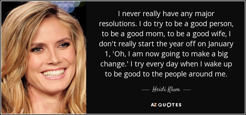 I never really have any major resolutions. I do try to be a good person, to be a good mom, to be a good wife, I don't really start the year off on January 1, 'Oh, I am now going to make a big change.' I try every day when I wake up to be good to the people around me. - Heidi Klum