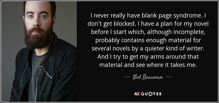 I never really have blank page syndrome. I don't get blocked. I have a plan for my novel before I start which, although incomplete, probably contains enough material for several novels by a quieter kind of writer. And I try to get my arms around that material and see where it takes me. - Ned Beauman