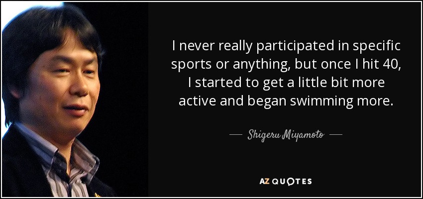 I never really participated in specific sports or anything, but once I hit 40, I started to get a little bit more active and began swimming more. - Shigeru Miyamoto