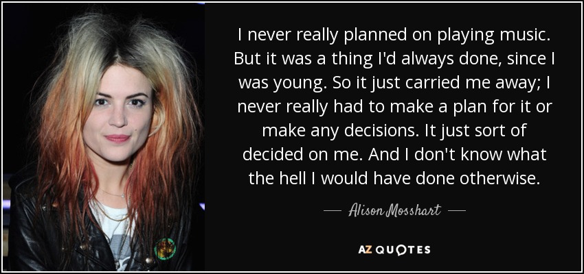 I never really planned on playing music. But it was a thing I'd always done, since I was young. So it just carried me away; I never really had to make a plan for it or make any decisions. It just sort of decided on me. And I don't know what the hell I would have done otherwise. - Alison Mosshart
