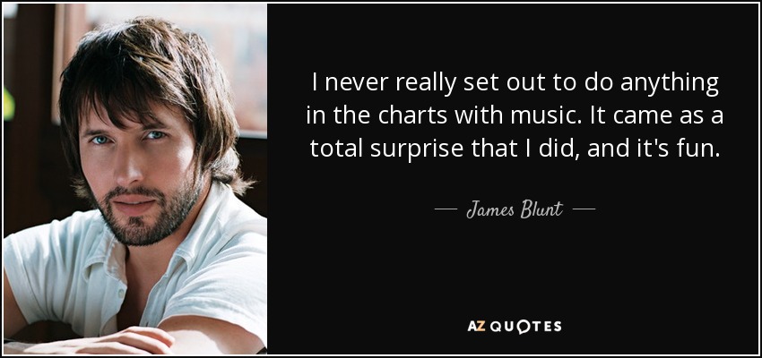 I never really set out to do anything in the charts with music. It came as a total surprise that I did, and it's fun. - James Blunt