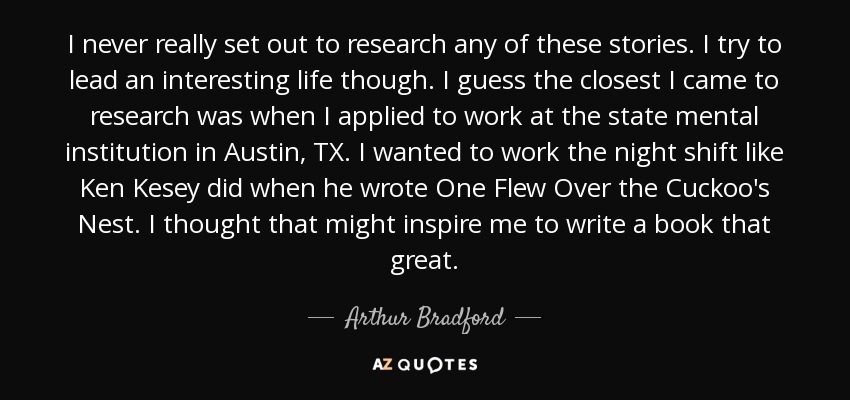 I never really set out to research any of these stories. I try to lead an interesting life though. I guess the closest I came to research was when I applied to work at the state mental institution in Austin, TX. I wanted to work the night shift like Ken Kesey did when he wrote One Flew Over the Cuckoo's Nest. I thought that might inspire me to write a book that great. - Arthur Bradford