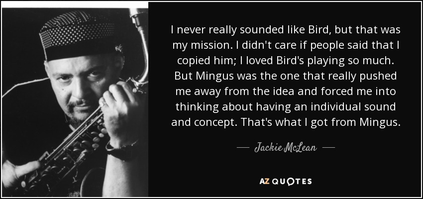 I never really sounded like Bird, but that was my mission. I didn't care if people said that I copied him; I loved Bird's playing so much. But Mingus was the one that really pushed me away from the idea and forced me into thinking about having an individual sound and concept. That's what I got from Mingus. - Jackie McLean