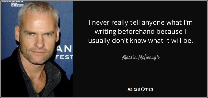 I never really tell anyone what I'm writing beforehand because I usually don't know what it will be. - Martin McDonagh