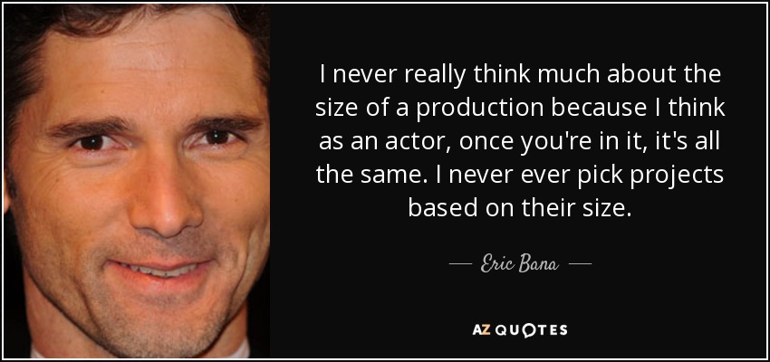 I never really think much about the size of a production because I think as an actor, once you're in it, it's all the same. I never ever pick projects based on their size. - Eric Bana