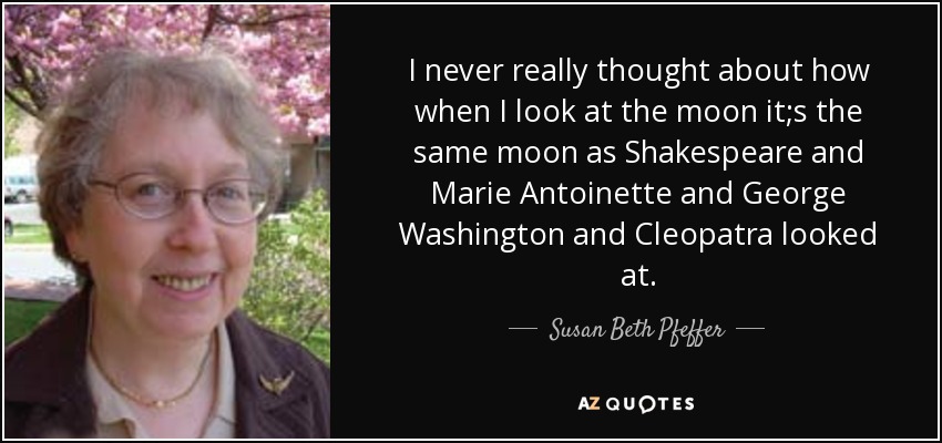 I never really thought about how when I look at the moon it;s the same moon as Shakespeare and Marie Antoinette and George Washington and Cleopatra looked at. - Susan Beth Pfeffer