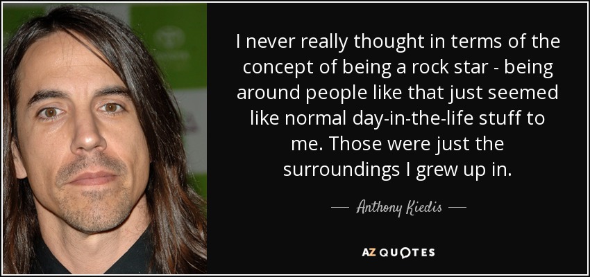 I never really thought in terms of the concept of being a rock star - being around people like that just seemed like normal day-in-the-life stuff to me. Those were just the surroundings I grew up in. - Anthony Kiedis